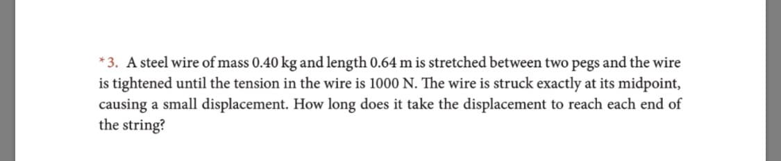 *3. A steel wire of mass 0.40 kg and length 0.64 m is stretched between two pegs and the wire
is tightened until the tension in the wire is 1000 N. The wire is struck exactly at its midpoint,
causing a small displacement. How long does it take the displacement to reach each end of
the string?
