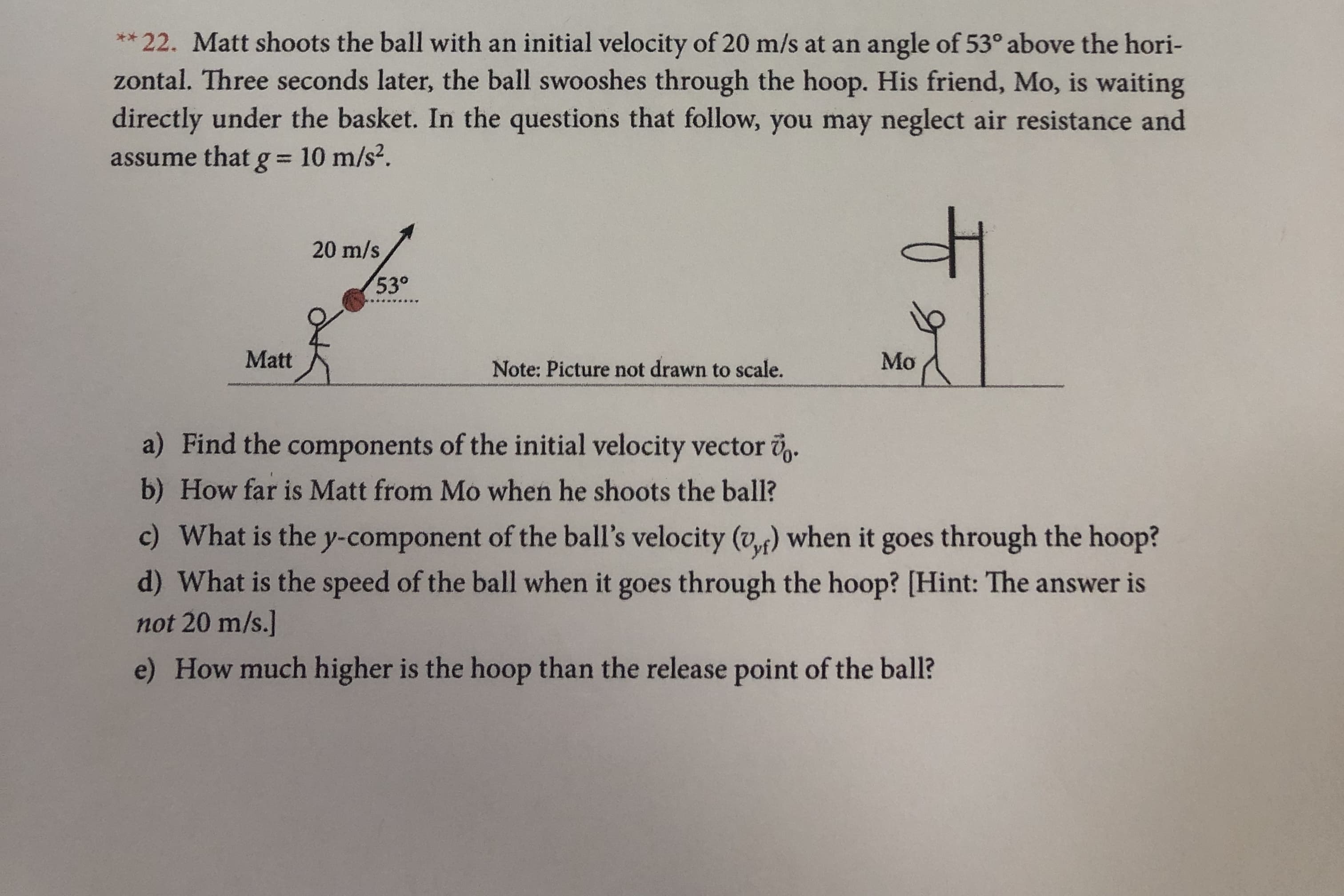 22. Matt shoots the ball with an initial velocity of 20 m/s at an
zontal. Three seconds later, the ball swooshes through the hoop. His friend, Mo, is waiting
directly under the basket. In the questions that follow, you may neglect air resistance and
**
angle of 53° above the hori-
assume that g = 10 m/s2.
20 m/s
530
Matt
Mo
Note: Picture not drawn to scale.
a) Find the components of the initial velocity vector
b) How far is Matt from Mo when he shoots the ball?
c) What is the y-component of the ball's velocity (v) when it goes through the hoop?
d) What is the speed of the ball when it goes through the hoop? [Hint: The answer is
not 20 m/s.]
e) How much higher is the hoop than the release point of the ball?
