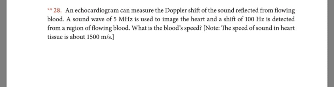 **28. An echocardiogram can measure the Doppler shift of the sound reflected from flowing
blood. A sound wave of 5 MHz is used to image the heart and a shift of 100 Hz is detected
from a region of flowing blood. What is the blood's speed? [Note: The speed of sound in heart
tissue is about 1500 m/s.]
