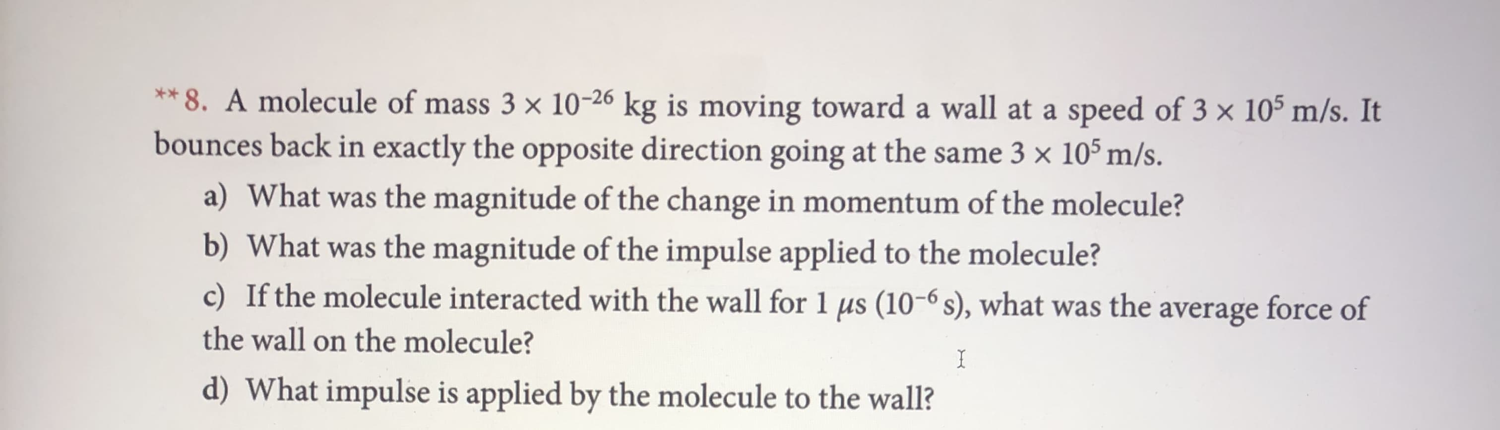 **8. A molecule of mass 3 x 10-26 kg is moving toward a wall at a speed of 3 x 105 m/s. It
bounces back in exactly the opposite direction going at the same 3 x 105 m/s.
a) What was the magnitude of the change in momentum of the mole cule?
b) What was the magnitude of the impulse applied to the molecule?
c) If the molecule interacted with the wall for 1 us (10-6 s), what was the average force of
the wall on the molecule?
I
d) What impulse is applied by the molecule to the wall?
