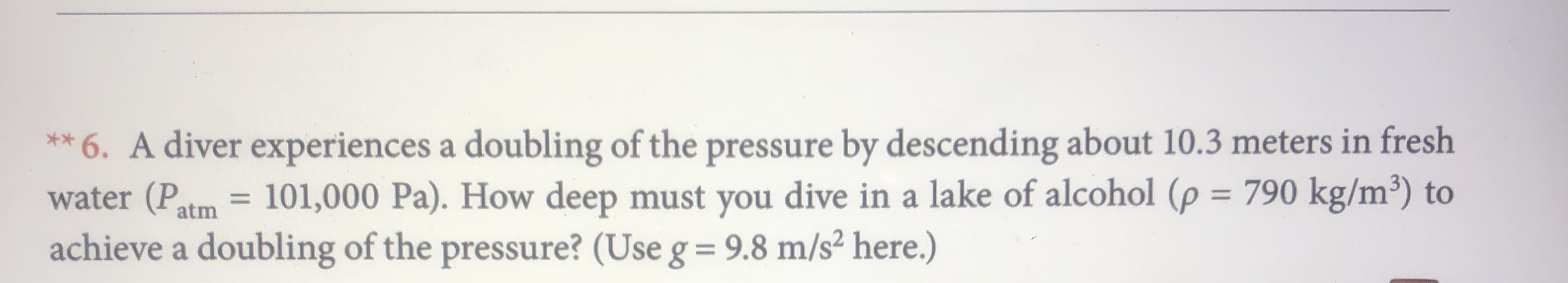 ** 6. A diver experiences a doubling of the pressure by descending about 10.3 meters in fresh
water (Patm 101,000 Pa). How deep must you dive in a lake of alcohol (p 790 kg/m3) to
achieve a doubling of the pressure? (Use g = 9.8 m/s2 here.)
