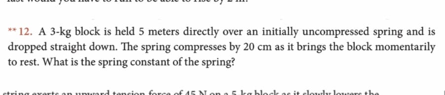 **12. A 3-kg block is held 5 meters directly over an initially uncompressed spring and is
dropped straight down. The spring compresses by 20 cm as it brings the block momentarily
to rest. What is the spring constant of the spring?
strin aerte an unward tancion force of 45 Non a 5 ka bleck as it elowly lowers the
