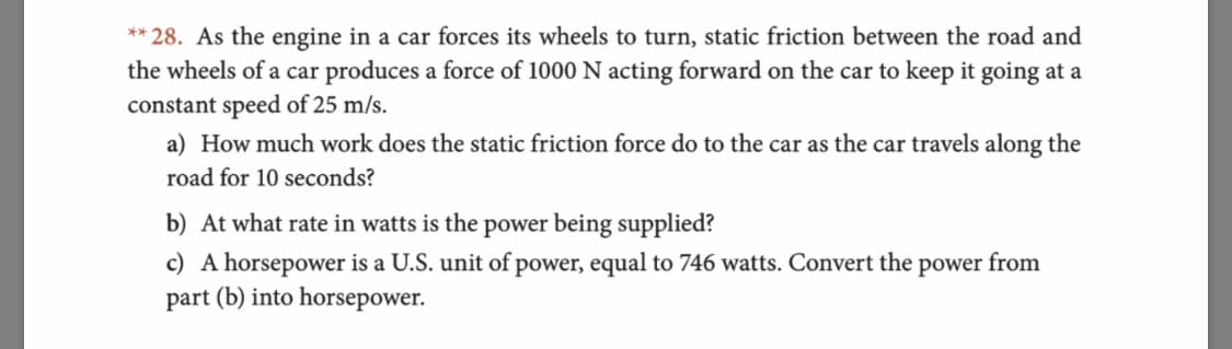 **28. As the engine in a car forces its wheels to turn, static friction between the road and
the wheels of a car produces a force of 1000 N acting forward on the car to keep it going at a
constant speed of 25 m/s.
a) How much work does the static friction force do to the car as the car travels along the
road for 10 seconds?
b) At what rate in watts is the power being supplied?
c) A horsepower is a U.S. unit of power, equal to 746 watts. Convert the power from
part (b) into horsepower
