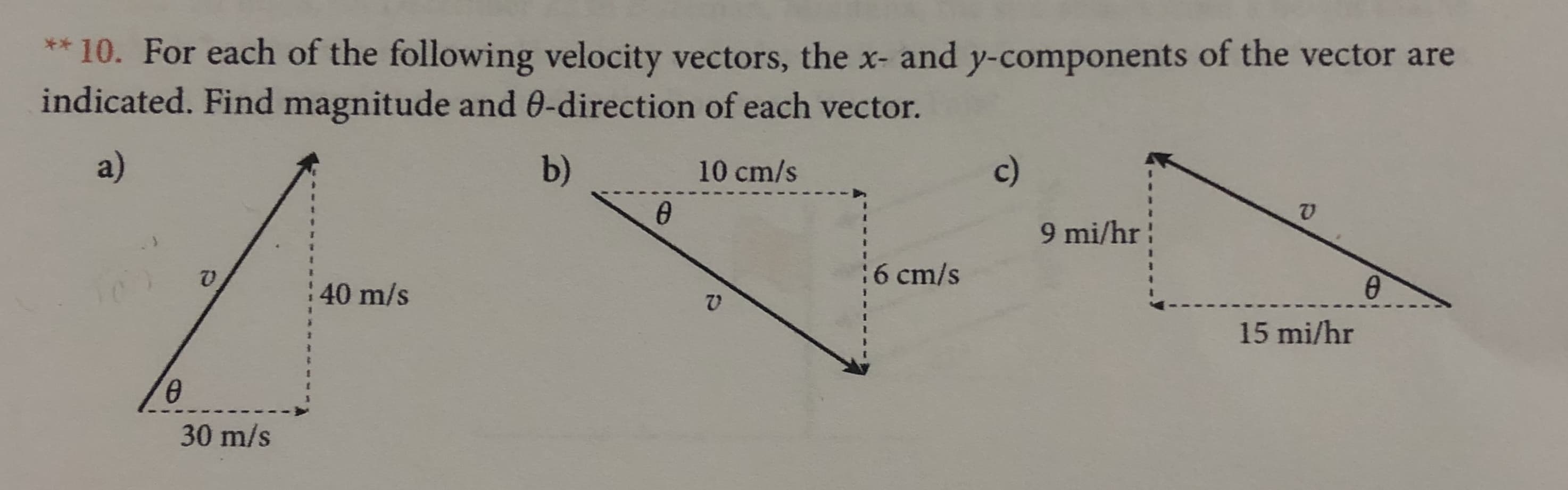 * 10. For each of the following velocity vectors, the x- and y-components of the vector are
indicated. Find magnitude and 0-direction of each vector.
a)
b)
c)
10 cm/s
@
9 mi/hr
6 cm/s
40 m/s
15 mi/hr
30 m/s
