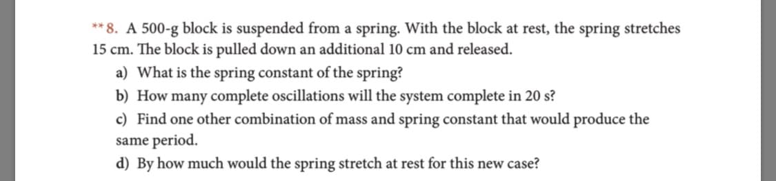 ** 8. A 500-g block is suspended from a spring. With the block at rest, the spring stretches
15 cm. The block is pulled down an additional 10 cm and released.
a) What is the spring constant of the spring?
b) How many complete oscillations will the system complete in 20 s?
c) Find one other combination of mass and spring constant that would produce the
same period
d) By how much would the spring stretch at rest for this new case?
