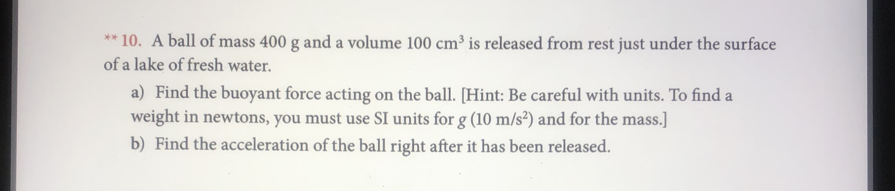 *10. A ball of mass 400 g anda volume 100 cm3 is released from rest just under the surface
of a lake of fresh water.
a) Find the buoyant force acting on the ball. [Hint: Be careful with units. To find a
weight in newtons, you must use SI units for g (10 m/s2) and for the mass.]
b) Find the acceleration of the ball right after it has been released.
