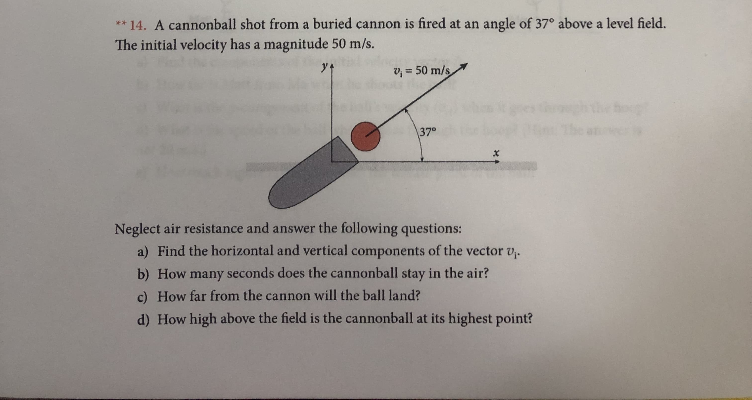 ** 14. A cannonball shot from a buried cannon is fired at an
angle of 37° above a level field.
The initial velocity has a magnitude 50 m/s.
50 m/s
the oop
5an:
370
x
Neglect air resistance and answer the following questions:
a) Find the horizontal and vertical components of the vector v.
b) How many seconds does the cannonball stay in the air?
c) How far from the cannon will the ball land?
d) How high above the field is the cannonball at its highest point?
