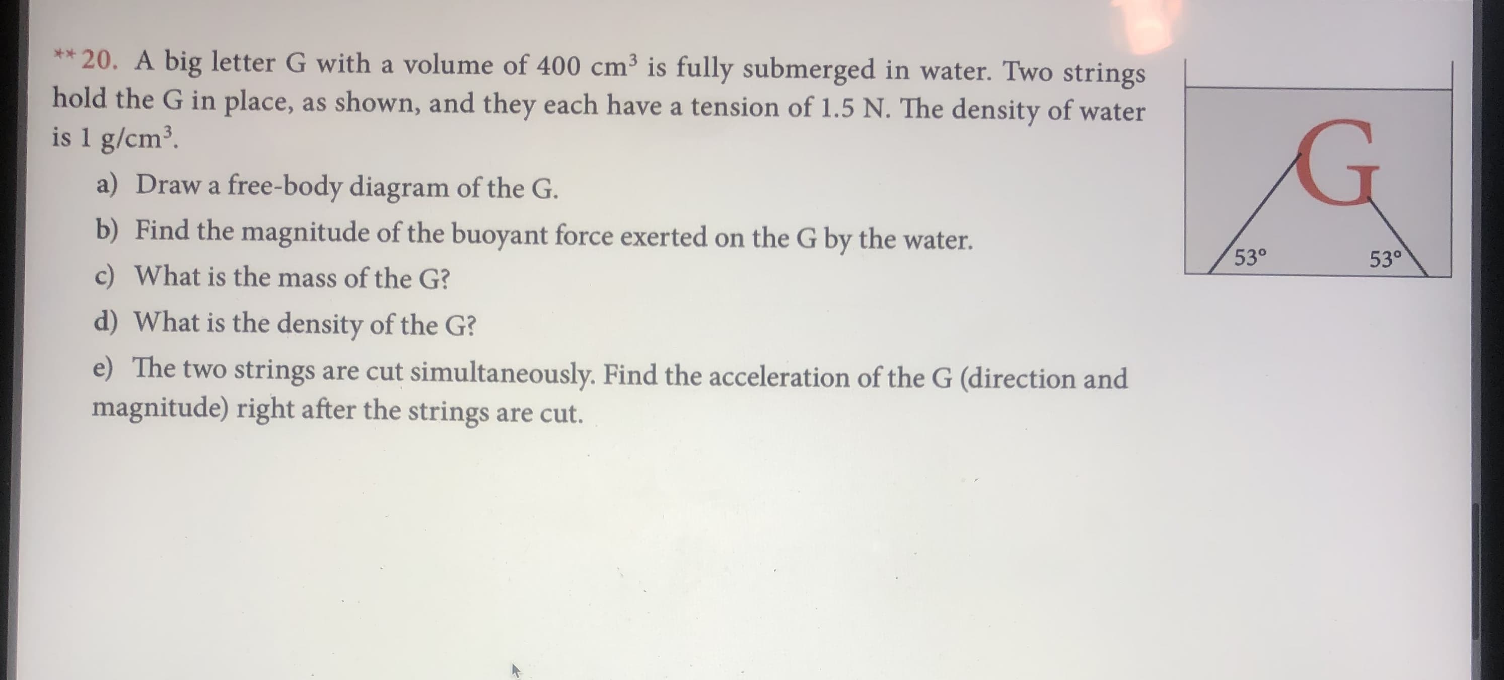 **20. A big letter G with a volume of 400 cm3 is fully submerged in water. Two strings
hold the G in place, as shown, and they each have a tension of 1.5 N. The density of water
is 1 g/cm3
a) Draw a free-body diagram of the G.
b) Find the magnitude of the buoyant force exerted on the G by the water.
53°
53°
c) What is the mass of the G?
d) What is the density of the G?
e) The two strings are cut simultaneously. Find the acceleration of the G (direction and
magnitude) right after the strings are cut.
