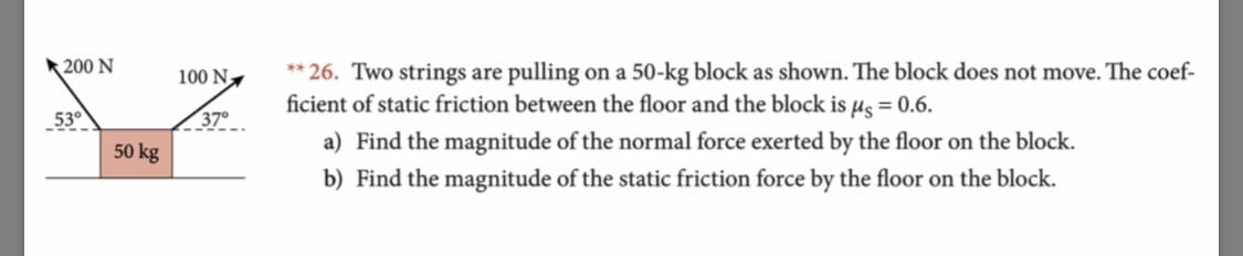 200 N
**26. Two strings are pulling on a 50-kg block as shown. The block does not move. The coef
ficient of static friction between the floor and the block is us = 0.6.
100 N
370
530
a) Find the magnitude of the normal force exerted by the floor on the block.
b) Find the magnitude of the static friction force by the floor on the block.
50 kg
