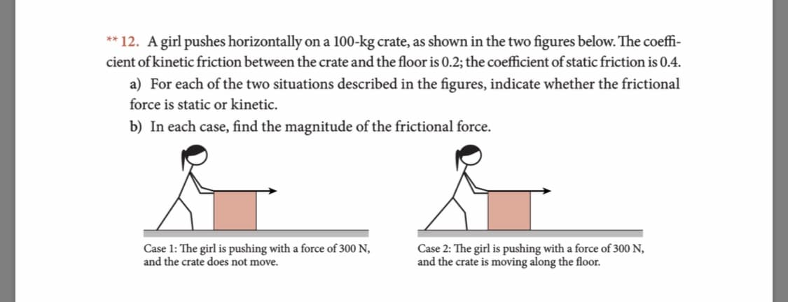 ** 12. A girl pushes horizontally
cient of kinetic friction between the crate and the floor is 0.2; the coefficient of static friction is 0.4.
on a 100-kg crate, as shown in the two figures below. The coeffi-
a) For each of the two situations described in the figures, indicate whether the frictional
force is static or kinetic.
b) In each case, find the magnitude of the frictional force.
Case 1: The girl is pushing with a force of 300 N,
and the crate does not move.
Case 2: The girl is pushing with a force of 300 N,
and the crate is moving along the floor.
