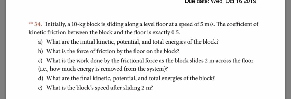 Due date: wed, Oci T6 2019
**34. Initially, a 10-kg block is sliding along a level floor at a speed of 5 m/s. The coefficient of
kinetic friction between the block and the floor is exactly 0.5.
a) What are the initial kinetic, potential, and total energies of the block?
b) What is the force of friction by the floor on the block?
c) What is the work done by the frictional force as the block slides 2 m across the floor
(i.e., how much energy is removed from the system)?
d) What are the final kinetic, potential, and total energies of the block?
e) What is the block's speed after sliding 2 m?
