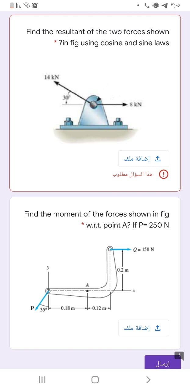 Ii.
Find the resultant of the two forces shown
* ?in fig using cosine and sine laws
14 kN
30
8 kN
ث إضافة ملف
هذا السؤال مطلوب
Find the moment of the forces shown in fig
w.r.t. point A? If P= 250 N
Q = 150 N
0.2 m
A
P 350
-0.18 m-
0.12 m-
إضافة ملف
إرسال
II
