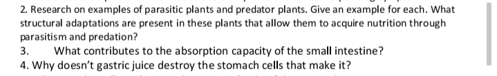 2. Research on examples of parasitic plants and predator plants. Give an example for each. What
structural adaptations are present in these plants that allow them to acquire nutrition through
parasitism and predation?
What contributes to the absorption capacity of the small intestine?
4. Why doesn't gastric juice destroy the stomach cells that make it?
3.
