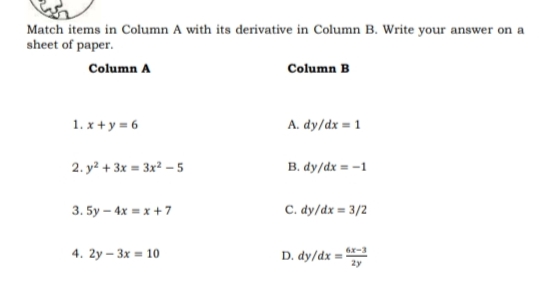 Match items in Column A with its derivative in Column B. Write your answer on a
sheet of paper.
Column A
Column B
1. x + y = 6
A. dy/dx = 1
2. y? + 3x = 3x² – 5
B. dy/dx = -1
3. 5y — 4x х +7
C. dy/dx = 3/2
4. 2y - Зх 10
r-3
D. dy/dx =
2y
