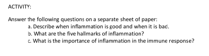 АCTIVITY:
Answer the following questions on a separate sheet of paper:
a. Describe when inflammation is good and when it is bad.
b. What are the five hallmarks of inflammation?
c. What is the importance of inflammation in the immune response?
