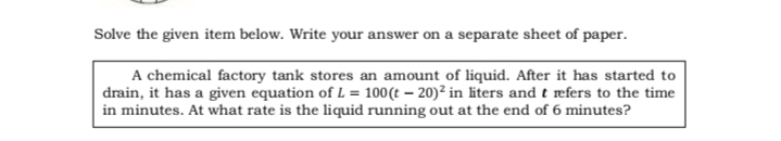 Solve the given item below. Write your answer on a separate sheet of paper.
A chemical factory tank stores an amount of liquid. After it has started to
drain, it has a given equation of L = 100(t – 20)² in liters and t refers to the time
in minutes. At what rate is the liquid running out at the end of 6 minutes?
