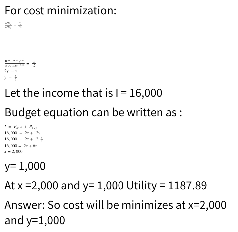 For cost minimization:
MU
MU. =
0.25 x-0.75 y0.75
0.75 r025 y-0.25
2y = x
y =
Let the income that is I= 16,000
Budget equation can be written as :
I = Px.x + Py.y
16, 000 %3D 2х + 12y
16, 000 = 2x + 12.
16, 000 = 2x + 6x
x = 2,000
у- 1,000
At x =2,000 and y= 1,000 Utility 1187.89
Answer: So cost will be minimizes at x=2,000
and y=1,000
