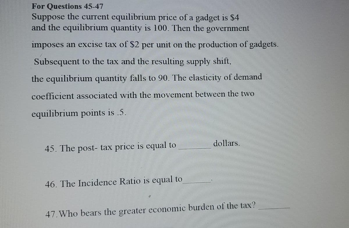 For Questions 45-47
Suppose the current equilibrium price of a gadget is $4
and the equilibrium quantity is 100. Then the government
imposes an excise tax of $2 per unit on the production of gadgets.
Subsequent to the tax and the resulting supply shift,
the equilibrium quantity falls to 90. The elasticity of demand
coefficient associated with the movement between the two
equilibrium points is .5.
dollars.
45. The post- tax price is equal to
46. The Incidence Ratio is equal to
47. Who bears the greater economic burden of the tax?
