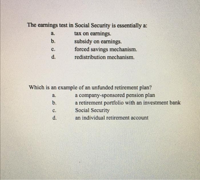 The earnings test in Social Security is essentially a:
tax on earnings.
a.
b.
subsidy on earnings.
forced savings mechanism.
с.
d.
redistribution mechanism.
Which is an example of an unfunded retirement plan?
a company-sponsored pension plan
a retirement portfolio with an investment bank
Social Security
a.
b.
C.
d.
an individual retirement account
