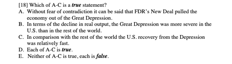[18] Which of A-C is a true statement?
A. Without fear of contradiction it can be said that FDR’s New Deal pulled the
economy out of the Great Depression.
B. In terms of the decline in real output, the Great Depression was more severe in the
U.S. than in the rest of the world.
C. In comparison with the rest of the world the U.S. recovery from the Depression
was relatively fast.
D. Each of A-C is true.
E. Neither of A-C is true, each is false.
