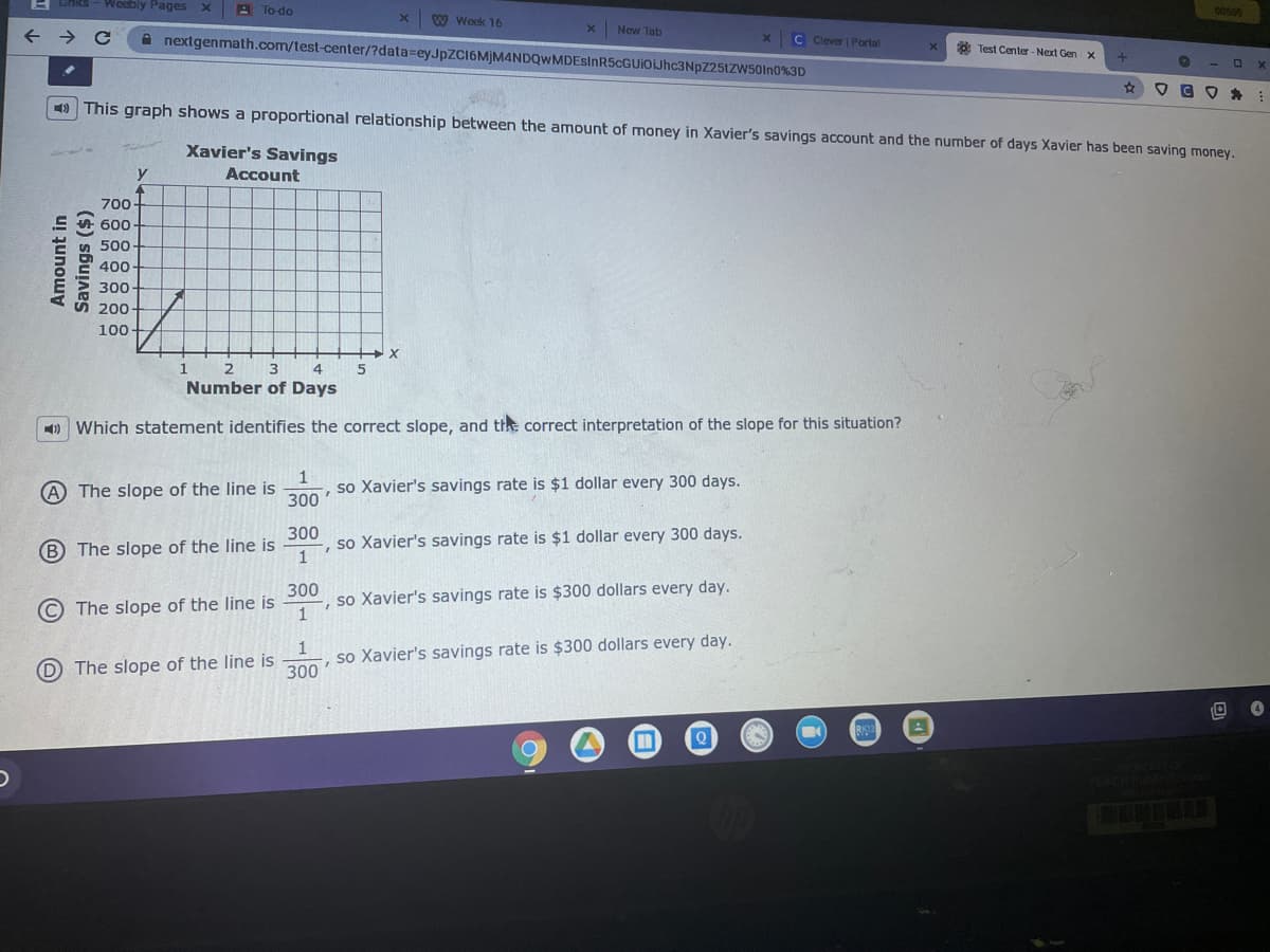 E unks
Woebly Pages
A To do
W Week 16
New Tab
A nextgenmath.com/test-center/?data=eyJpZCI6MjM4NDQwMDEsinR5cGUiOIJhc3NpZ25tZW50In0%3D
C Clever Portal
: Test Center-Next Gen x
9 This graph shows a proportional relationship between the amount of money in Xavier's savings account and the number of days Xavier has been saving money.
Xavier's Savings
y
Account
700
600
500
400
300
200
100
Number of Days
1) Which statement identifies the correct slope, and the correct interpretation of the slope for this situation?
A The slope of the line is
1
so Xavier's savings rate is $1 dollar every 300 days.
300
300
-, so Xavier's savings rate is $1 dollar every 300 days.
B The slope of the line is
300
so Xavier's savings rate is $300 dollars every day.
© The slope of the line is
, so Xavier's savings rate is $300 dollars every day.
300
D The slope of the line is
RIST
%3D
Amount in
Savings ($)
