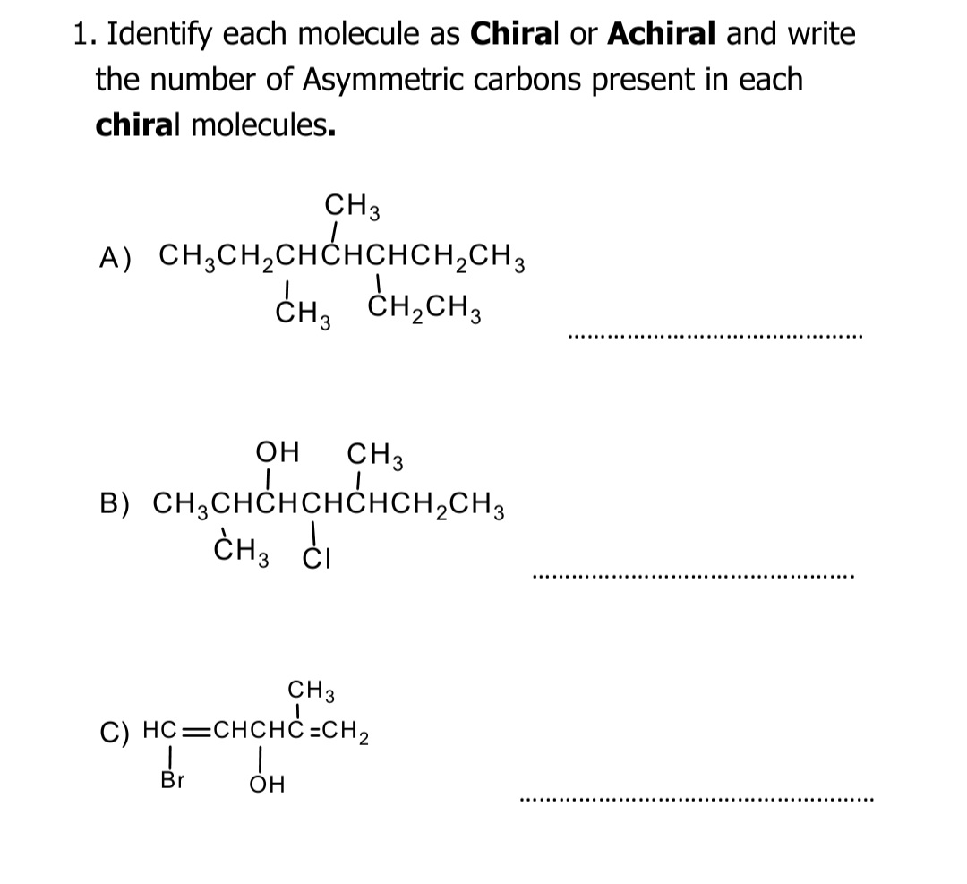 1. Identify each molecule as Chiral or Achiral and write
the number of Asymmetric carbons present in each
chiral molecules.
CH3
A) CH,CH,CHCHCHCH,CH,
CH, CH,CH,
он
CH3
B) CH;CHCHCHCHCH,CH3
CH; di
CH3
C) HC=CHCHC =CH,
OH
Br
