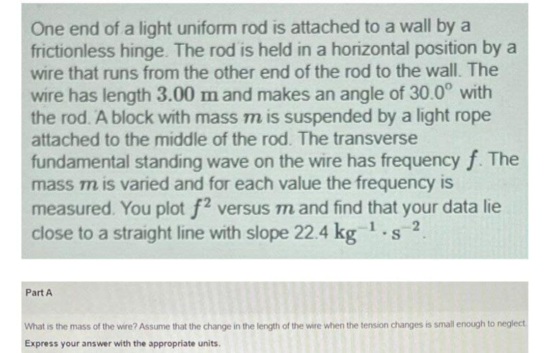 One end of a light uniform rod is attached to a wall by a
frictionless hinge. The rod is held in a horizontal position by a
wire that runs from the other end of the rod to the wall. The
wire has length 3.00 m and makes an angle of 30.0° with
the rod. A block with mass m is suspended by a light rope
attached to the middle of the rod. The transverse
fundamental standing wave on the wire has frequency f. The
mass m is varied and for each value the frequency is
measured. You plot f2 versus m and find that your data lie
close to a straight line with slope 22.4 kg1.s
2
Part A
What is the mass of the wire? Assume that the change in the length of the wire when the tension changes is small enough to neglect.
Express your answer with the appropriate units.
