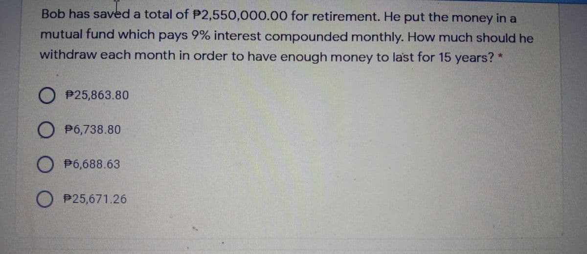 Bob has saved a total of P2,550,000.00 for retirement. He put the money in a
mutual fund which pays 9% interest compounded monthly. How much should he
withdraw each month in order to have enough money to last for 15 years?
D P25,863.80
D P6,738.80
P6,688.63
O P25,671.26
