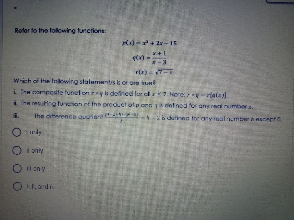 Refer to the following functions:
p(x)%3DX² +2x - 15
x+1
q(x) =
x-3
r(x)%3Dv7-x
Which of the following statement/s is or are true?
i. The composite functionr•q is defined for all x <7. Note: roq r[q(x)]
ii. The resulting function of the product of p and q is defined for any real number x.
i.
The difference quotient
P(-2+h)-p-2)
-h-2 is defined for any real numberh except 0.
i only
ii only
iii only
O i, ii, and ii
