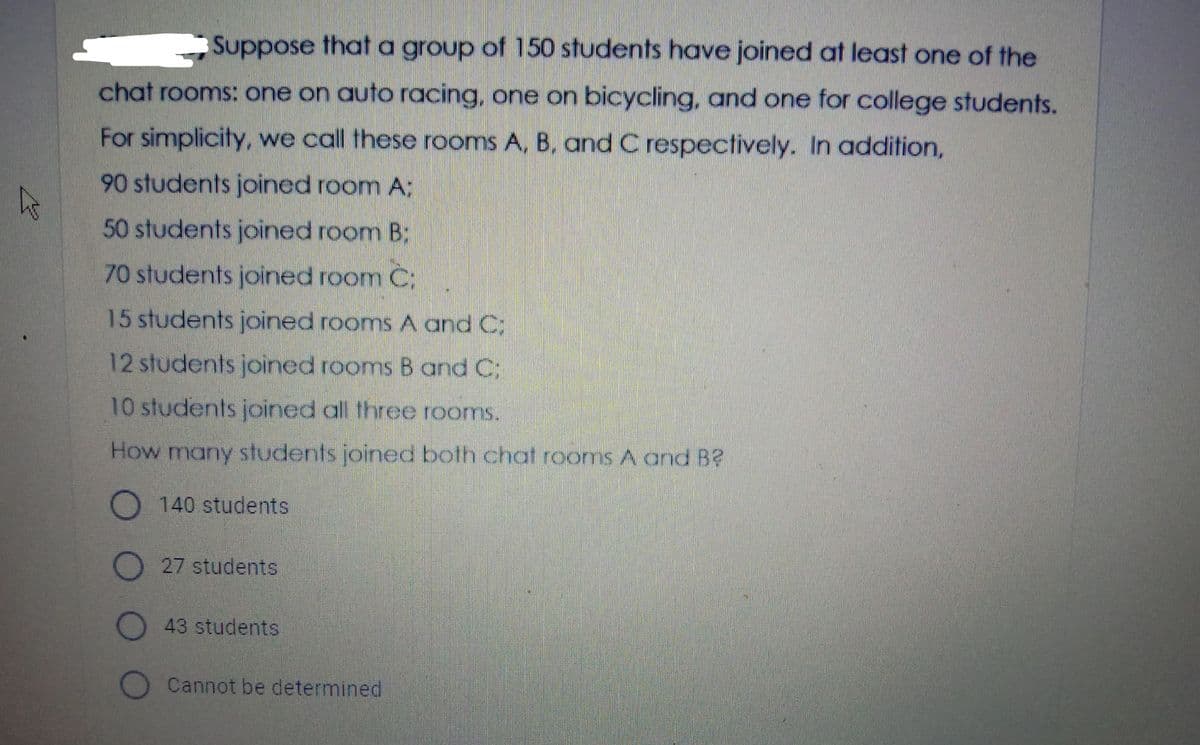 Suppose that a group of 150 students have joined at least one of the
chat rooms: one on auto racing, one on bicycling, and one for college students.
For simplicity, we call these rooms A, B, and C respectively. In addition,
90 students joined room A;
50 students joined room B:
70 students joined room C;
15 students joined rooms A and C;
12students joined rooms B and C:
10 students joined all three rooms.
How many students joined both chat rooms A and B?
O 140 students
D 27 students
O43 students
Cannot be determined
O O O
