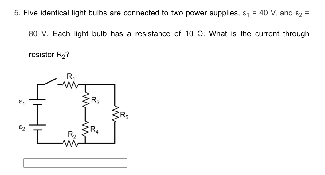 5. Five identical light bulbs are connected to two power supplies, & = 40 V, and ɛ2 =
80 V. Each light bulb has a resistance of 10 Q. What is the current through
resistor R2?
R,
E1
R4
R,
E2
