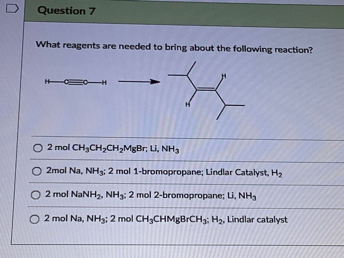 Question 7
What reagents are needed to bring about the following reaction?
H CEC-H
O 2 mol CH3CH2CH2MgBr; Li, NH3
2mol Na, NH3; 2 mol 1-bromopropane; Lindlar Catalyst, H2
2 mol NANH2, NH3; 2 mol 2-bromopropane; Li, NH3
O 2 mol Na, NH3; 2 mol CH3CHMgBrCH3; H2, Lindlar catalyst
