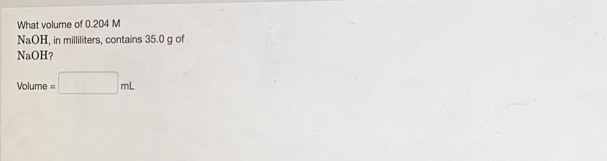 What volume of 0.204 M
NaOH, in milliliters, contains 35.0g of
NaOH?
Volume =
mL
