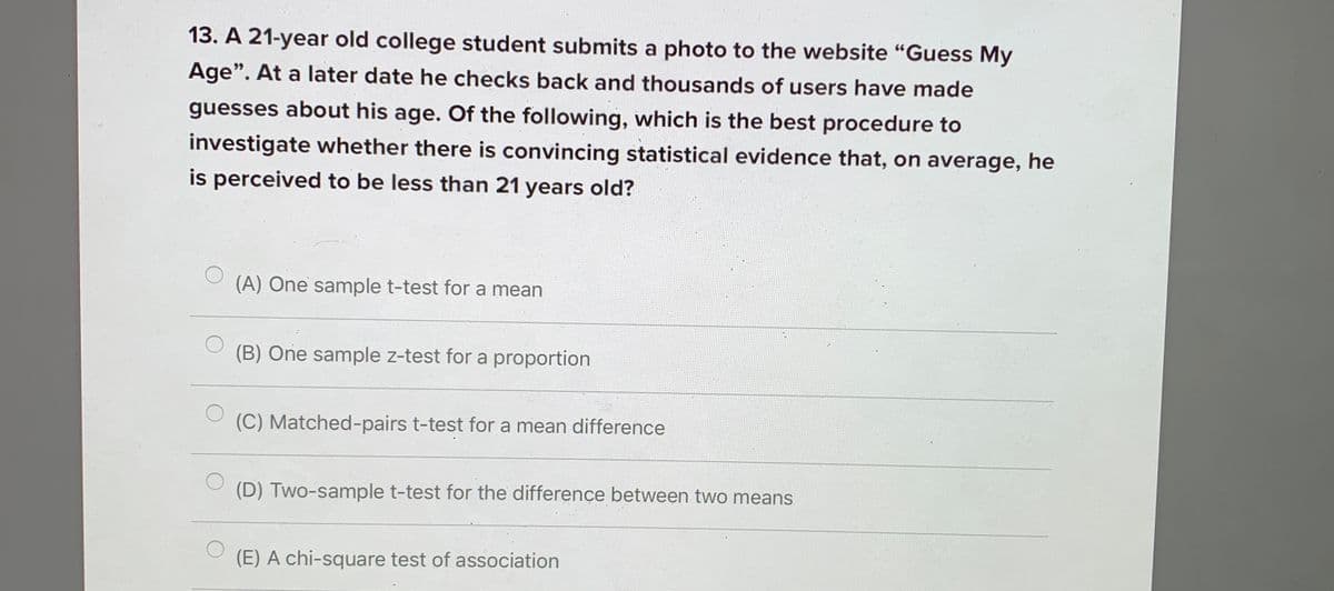 13. A 21-year old college student submits a photo to the website "Guess My
Age". At a later date he checks back and thousands of users have made
guesses about his age. Of the following, which is the best procedure to
investigate whether there is convincing statistical evidence that, on average, he
is perceived to be less than 21 years old?
(A) One sample t-test for a mean
(B) One sample z-test for a proportion
(C) Matched-pairs t-test for a mean difference
(D) Two-sample t-test for the difference between two means
(E) A chi-square test of association
