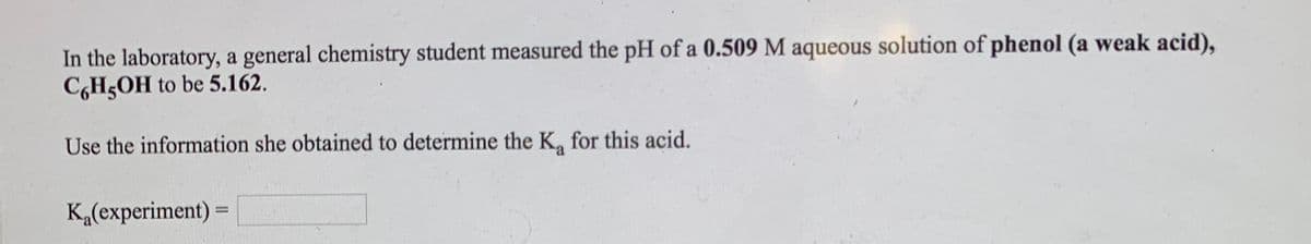In the laboratory, a general chemistry student measured the pH of a 0.509 M aqueous solution of phenol (a weak acid),
CGH5OH to be 5.162.
Use the information she obtained to determine the K, for this acid.
K„(experiment) =
