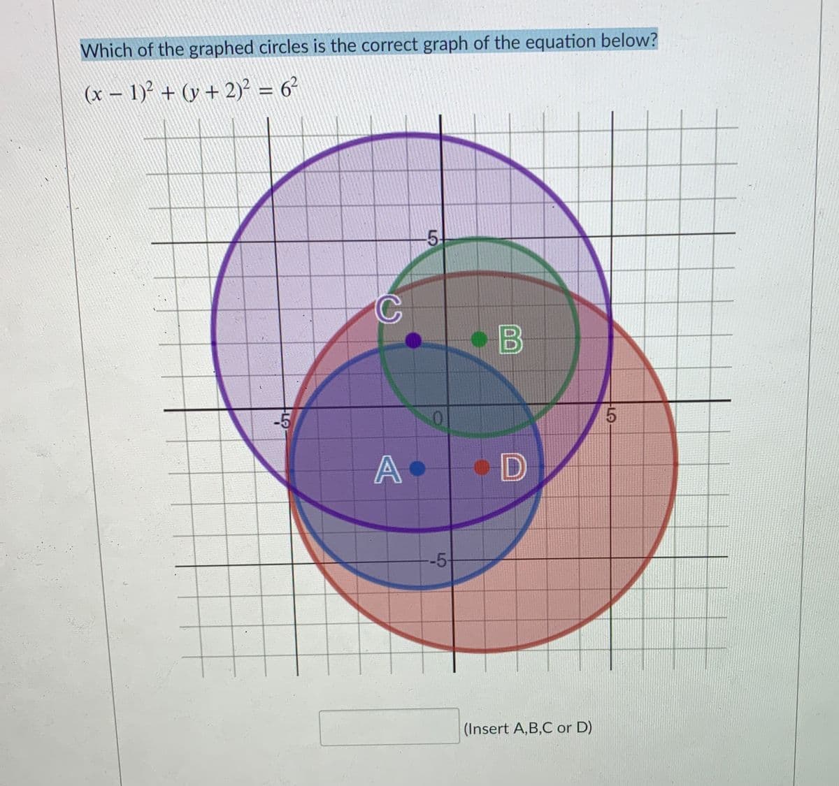 Which of the graphed circles is the correct graph of the equation below?
(x – 1)? + (y + 2)² = 6²
%3D
5.
-5
A
--5
(Insert A,B,C or D)
00
