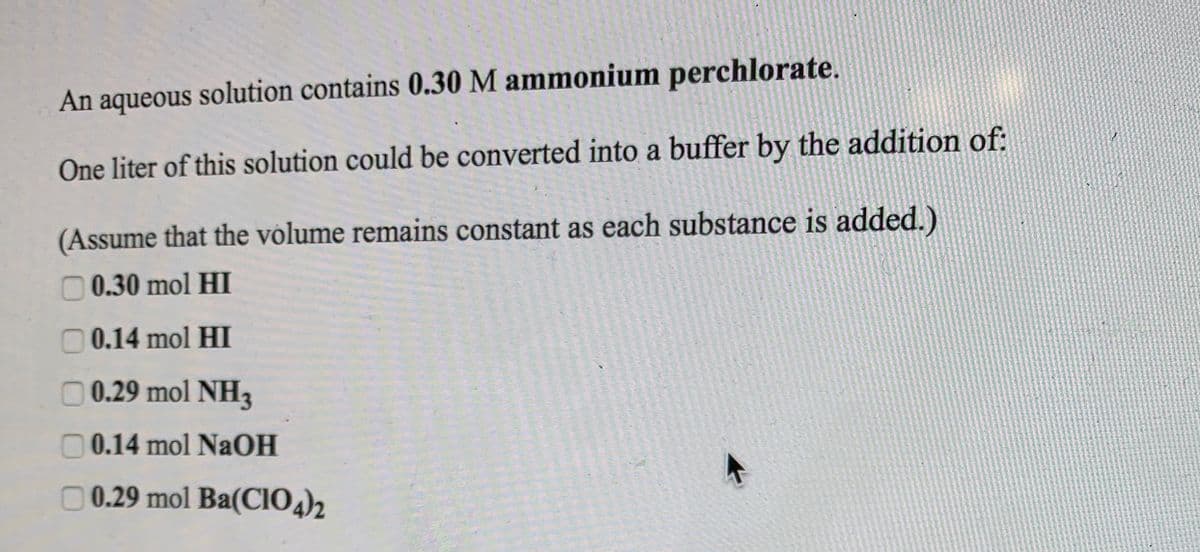 An aqueous solution contains 0.30 M ammonium perchlorate.
One liter of this solution could be converted into a buffer by the addition of:
(Assume that the volume remains constant as each substance is added.)
O 0.30 mol HI
0.14 mol HI
O 0.29 mol NH3
0 0.14 mol NaOH
O 0.29 mol Ba(CIO,)2
