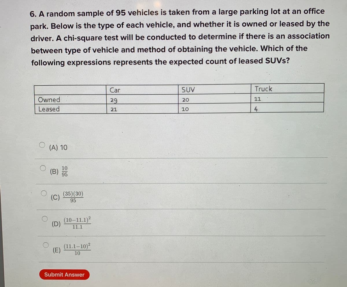 6. A random sample of 95 vehicles is taken from a large parking lot at an office
park. Below is the type of each vehicle, and whether it is owned or leased by the
driver. A chi-square test will be conducted to determine if there is an association
between type of vehicle and method of obtaining the vehicle. Which of the
following expressions represents the expected count of leased SUVS?
Car
SUV
Truck
Owned
29
20
11
Leased
21
10
4
(A) 10
10
(B)
95
(35)(30)
(C)
95
(10–11.1)?
(D)
11.1
(11.1–10)?
(E)
10
Submit Answer
