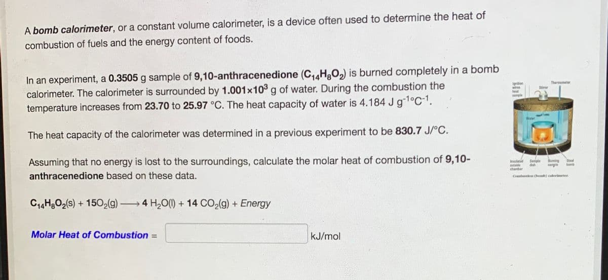 A bomb calorimeter, or a constant volume calorimeter, is a device often used to determine the heat of
combustion of fuels and the energy content of foods.
In an experiment, a 0.3505 g sample of 9,10-anthracenedione (C,HgO2) is burned completely in a bomb
calorimeter. The calorimeter is surrounded by 1.001x103 g of water. During the combustion the
temperature increases from 23.70 to 25.97 °C. The heat capacity of water is 4.184 J g1°C-1.
Ignition
wires
heat
sample
Thermometer
Stirrer
Water
The heat capacity of the calorimeter was determined in a previous experiment to be 830.7 J/°C.
Assuming that no energy is lost to the surroundings, calculate the molar heat of combustion of 9,10-
anthracenedione based on these data.
Insulated
outside
chamber
Sample
dish
Buming
sample
Steel
bomb
Combustion (hbomb) calorimeter.
C14H3O2(s) + 1502(9) 4 H,O() + 14 CO2(g) + Energy
Molar Heat of Combustion
kJ/mol
