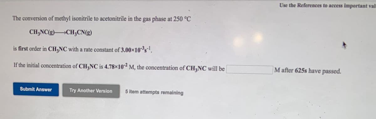 Use the References to access important vale
The conversion of methyl isonitrile to acetonitrile in the gas phase at 250 °C
CH;NC(g)CH;CN(g)
is first order in CH,NC with a rate constant of 3.00x10s.
If the initial concentration of CH,NC is 4.78×102 M, the concentration of CH,NC will be
M after 625s have passed.
Submit Answer
Try Another Version
5 item attempts remaining
