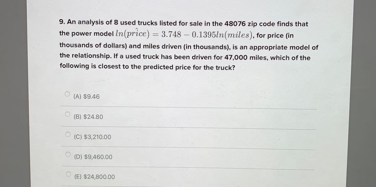 9. An analysis of 8 used trucks listed for sale in the 48076 zip code finds that
the power model In(price) = 3.748 – 0.1395ln(miles), for price (in
-
thousands of dollars) and miles driven (in thousands), is an appropriate model of
the relationship. If a used truck has been driven for 47,000 miles, which of the
following is closest to the predicted price for the truck?
(A) $9.46
(B) $24.80
(C) $3,210.00
(D) $9,460.00
(E) $24,800.00
