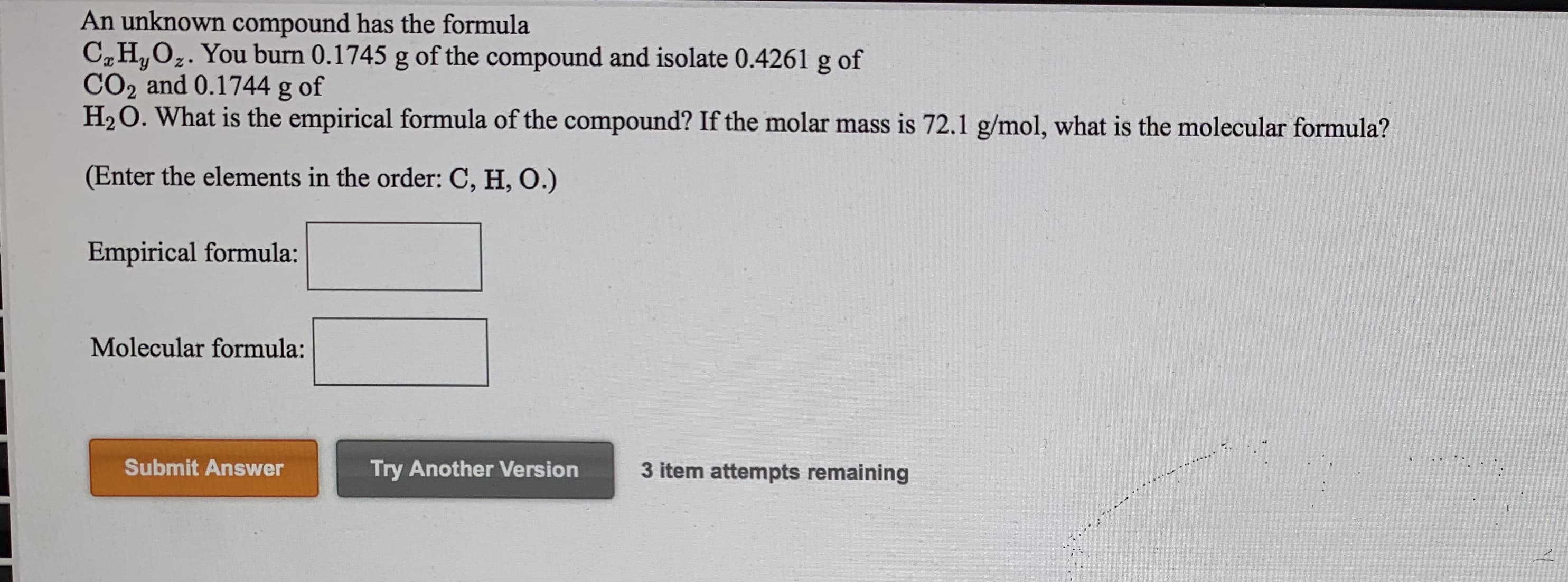 An unknown compound has the formula
C„H,Oz. You burn 0.1745 g of the compound and isolate 0.4261 g of
CO2 and 0.1744 g of
H2O. What is the empirical formula of the compound? If the molar mass is 72.1 g/mol, what is the molecular formula?
(Enter the elements in the order: C, H, O.)
Empirical formula:
Molecular formula:
