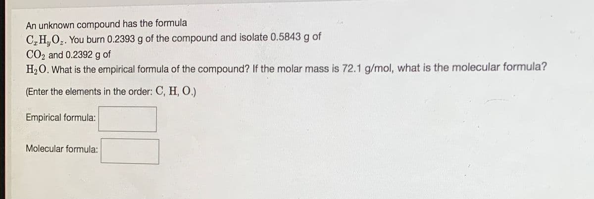 An unknown compound has the formula
C,H,O,. You burn 0.2393 g of the compound and isolate 0.5843 g of
CO2 and 0.2392 g of
H20. What is the empirical formula of the compound? If the molar mass is 72.1 g/mol, what is the molecular formula?
(Enter the elements in the order: C, H, O.)
Empirical formula:
Molecular formula:
