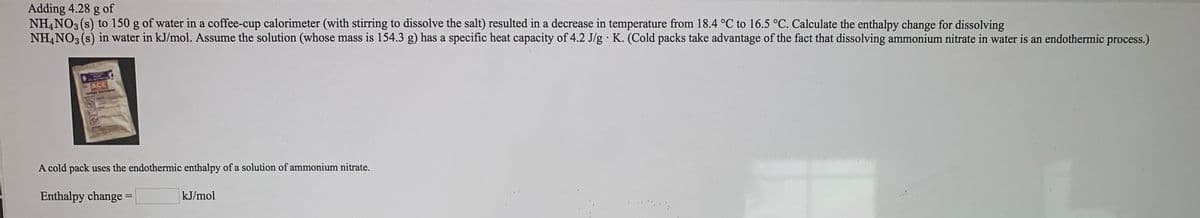 Adding 4.28 g of
NH,NO3 (s) to 150 g of water in a coffee-cup calorimeter (with stirring to dissolve the salt) resulted in a decrease in temperature from 18.4 °C to 16.5 °C. Calculate the enthalpy change for dissolving
NH,NO3 (s) in water in kJ/mol. Assume the solution (whose mass is 154.3 g) has a specific heat capacity of 4.2 J/g K. (Cold packs take advantage of the fact that dissolving ammonium nitrate in water is an endothermic process.)
ACE
A cold pack uses the endothermic enthalpy of a solution of ammonium nitrate.
Enthalpy change =
kJ/mol
