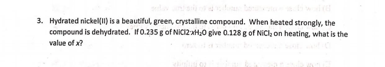 Hydrated nickel(11) is a beautiful, green, crystalline compound. When heated strongly, the
compound is dehydrated. If 0.235 g of NiCl2'XH2O give 0.128 g of NiCl2 on heating, what is the
value of x?
