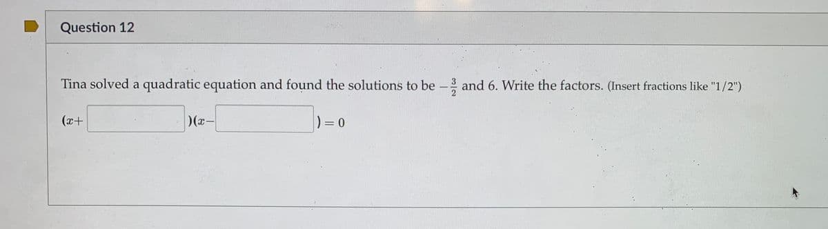 Question 12
Tina solved a quadratic equation and found the solutions to be - and 6. Write the factors. (Insert fractions like "1/2")
(x+
)(x-
) = 0
%3D
