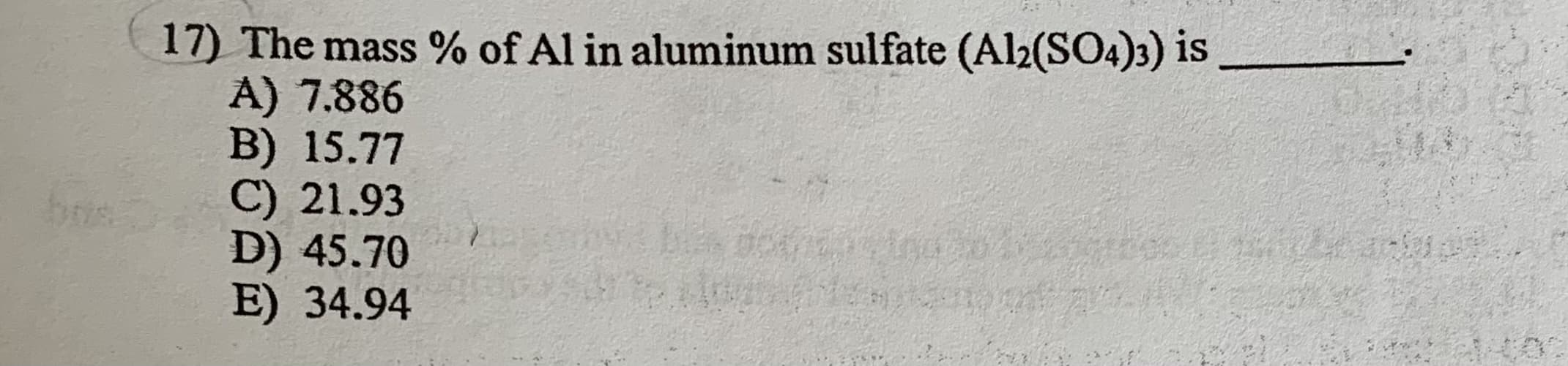 17) The mass % of Al in aluminum sulfate (Al2(SO4)3) is
A) 7.886
B) 15.77
C) 21.93
D) 45.70
E) 34.94
