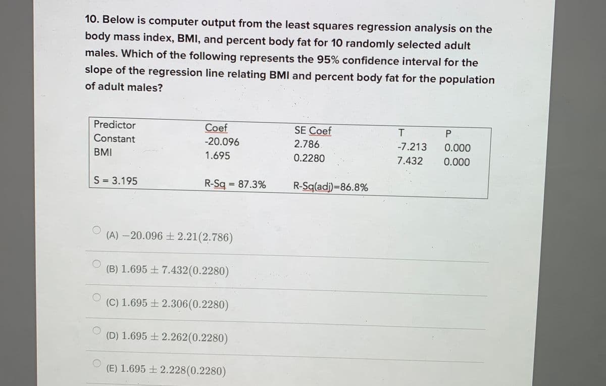 10. Below is computer output from the least squares regression analysis on the
body mass index, BMI, and percent body fat for 10 randomly selected adult
males. Which of the following represents the 95% confidence interval for the
slope of the regression line relating BMI and percent body fat for the population
of adult males?
Predictor
Coef
SE Coef
P
Constant
-20.096
2.786
-7.213
0.000
BMI
1.695
0.2280
7.432
0.000
S = 3.195
R-Sq = 87.3%
R-Sq(adj)=86.8%
%3D
(A) –20.096 ± 2.21(2.786)
(B) 1.695 ± 7.432(0.2280)
(C) 1.695 ±2.306(0.2280)
(D) 1.695 ± 2.262(0.2280)
(E) 1.695 ± 2.228(0.2280)
