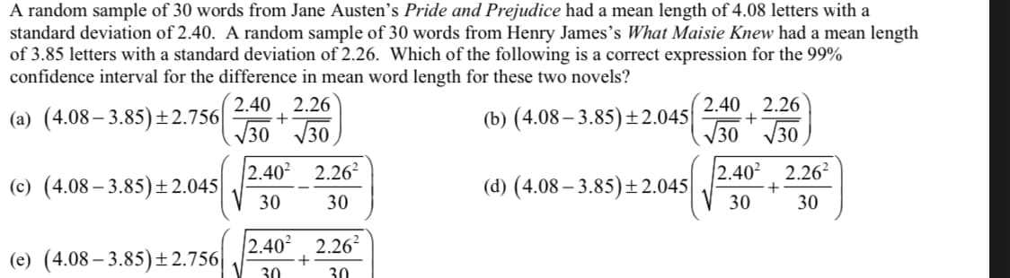 A random sample of 30 words from Jane Austen's Pride and Prejudice had a mean length of 4.08 letters with a
standard deviation of 2.40. A random sample of 30 words from Henry James's What Maisie Knew had a mean length
of 3.85 letters with a standard deviation of 2.26. Which of the following is a correct expression for the 99%
confidence interval for the difference in mean word length for these two novels?
2.40, 2.26
2.40, 2.26
(a) (4.08– 3.85)±2.756|
(b) (4.08 – 3.85) ±2.045
30 30
30 30
2.402 2.26?
|2.40?
2.26?
(c) (4.08 – 3.85)± 2.045|
30
(d) (4.08 – 3.85)±2.045
30
30
30
|2.40²
+
30
2.262
(e) (4.08 – 3.85)±2.756|
30
