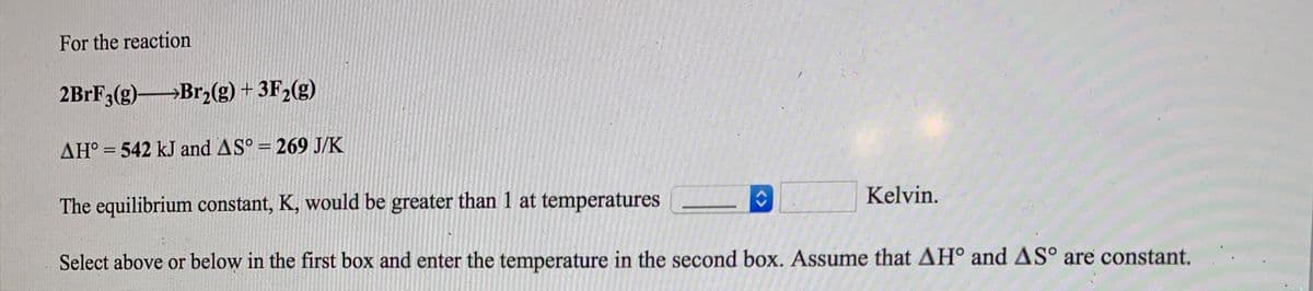 For the reaction
2BRF3(g)Br2(g) + 3F2(g)
AH° = 542 kJ and AS° = 269 J/K
Kelvin.
The equilibrium constant, K, would be greater than 1 at temperatures
Select above or below in the first box and enter the temperature in the second box. Assume that AH° and AS° are constant.
